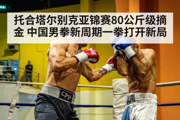 托合塔尔别克亚锦赛80公斤级摘金 中国男拳新周期一拳打开新局