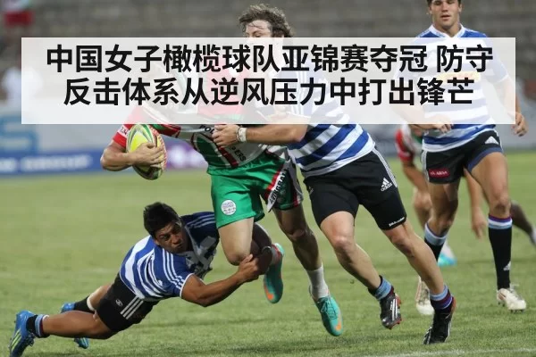 中国女子橄榄球队亚锦赛夺冠 防守反击体系从逆风压力中打出锋芒